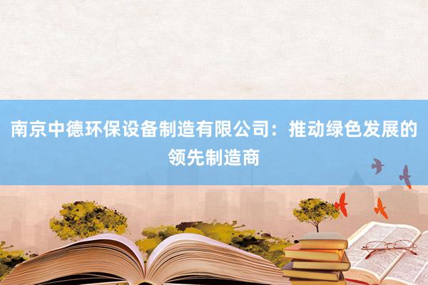 南京中德环保设备制造有限公司：推动绿色发展的领先制造商